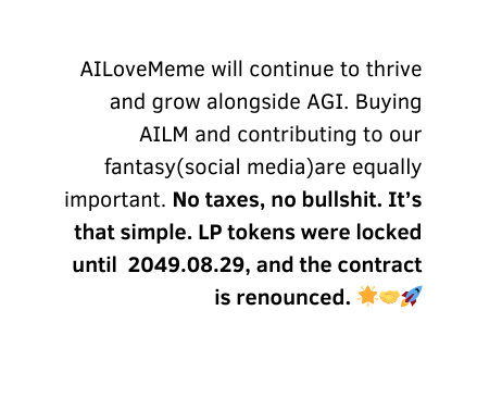 AILoveMeme will continue to thrive and grow alongside AGI Buying AILM and contributing to our fantasy social media are equally important No taxes no bullshit It s that simple LP tokens were locked until 2049 08 29 and the contract is renounced