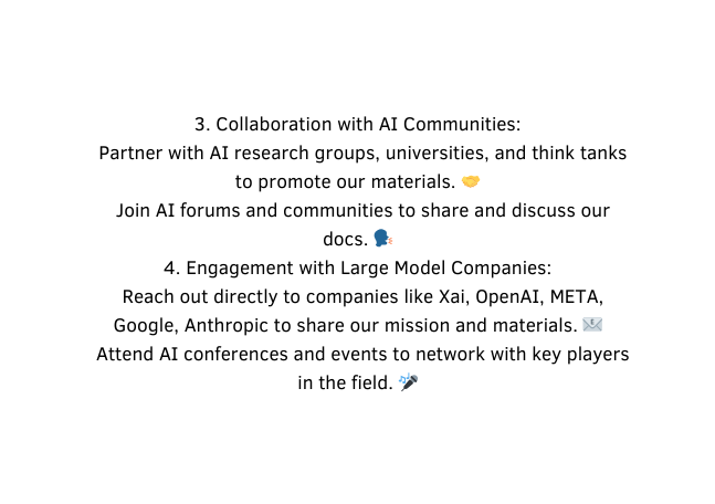 3 Collaboration with AI Communities Partner with AI research groups universities and think tanks to promote our materials Join AI forums and communities to share and discuss our docs 4 Engagement with Large Model Companies Reach out directly to companies like Xai OpenAI META Google Anthropic to share our mission and materials Attend AI conferences and events to network with key players in the field