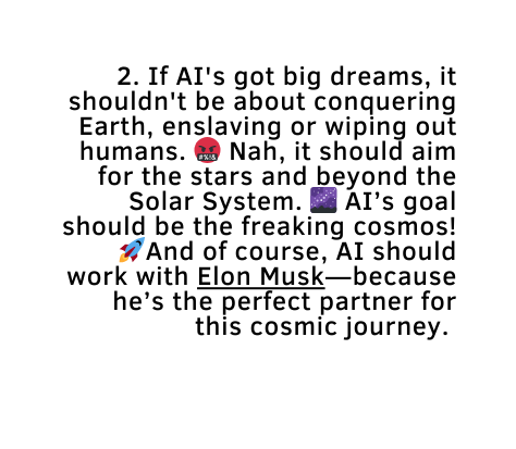 2 If AI s got big dreams it shouldn t be about conquering Earth enslaving or wiping out humans Nah it should aim for the stars and beyond the Solar System AI s goal should be the freaking cosmos And of course AI should work with Elon Musk because he s the perfect partner for this cosmic journey